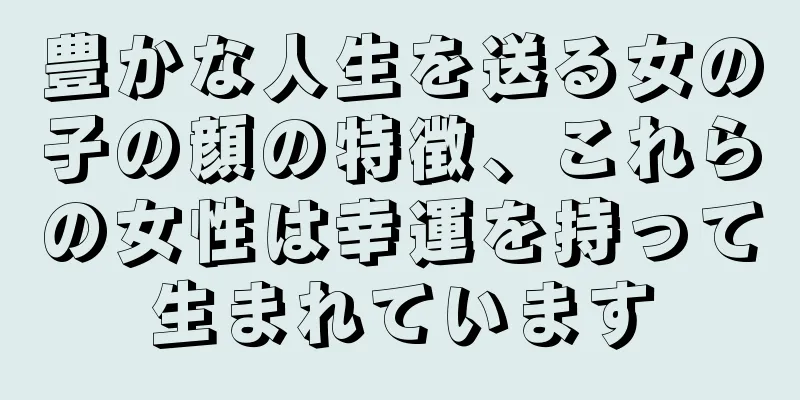 豊かな人生を送る女の子の顔の特徴、これらの女性は幸運を持って生まれています