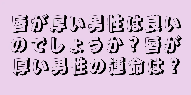 唇が厚い男性は良いのでしょうか？唇が厚い男性の運命は？