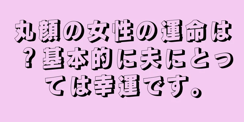 丸顔の女性の運命は？基本的に夫にとっては幸運です。