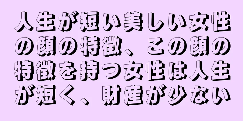 人生が短い美しい女性の顔の特徴、この顔の特徴を持つ女性は人生が短く、財産が少ない