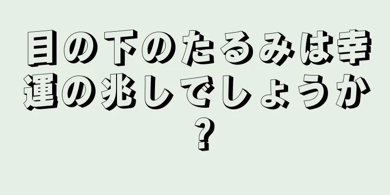 目の下のたるみは幸運の兆しでしょうか？