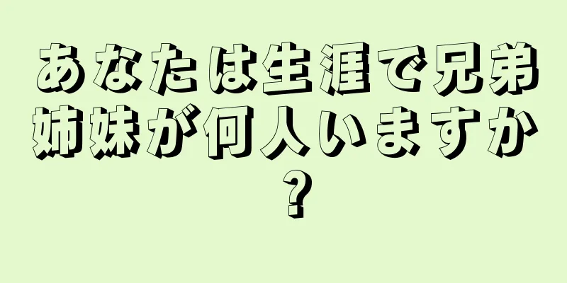 あなたは生涯で兄弟姉妹が何人いますか？