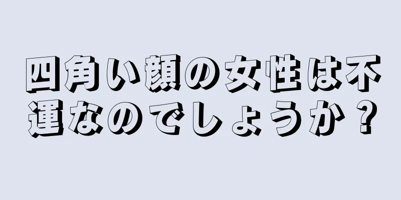 四角い顔の女性は不運なのでしょうか？