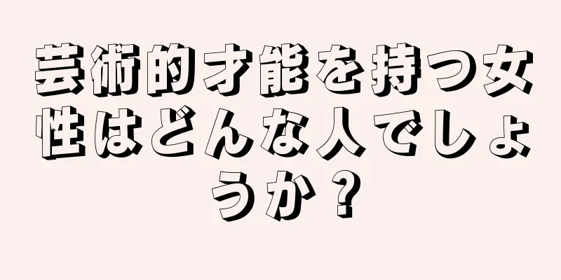 芸術的才能を持つ女性はどんな人でしょうか？