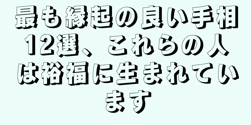 最も縁起の良い手相12選、これらの人は裕福に生まれています