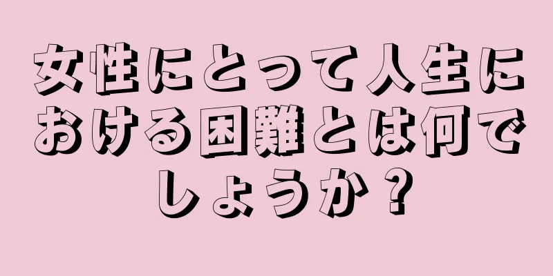 女性にとって人生における困難とは何でしょうか？