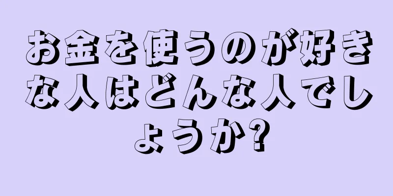 お金を使うのが好きな人はどんな人でしょうか?