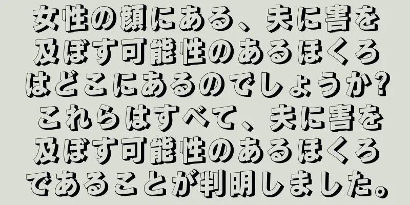 女性の顔にある、夫に害を及ぼす可能性のあるほくろはどこにあるのでしょうか? これらはすべて、夫に害を及ぼす可能性のあるほくろであることが判明しました。