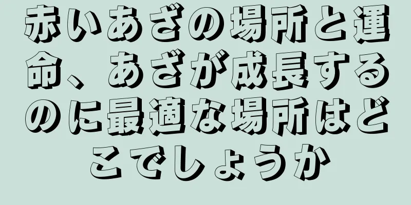 赤いあざの場所と運命、あざが成長するのに最適な場所はどこでしょうか