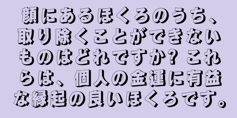 顔にあるほくろのうち、取り除くことができないものはどれですか? これらは、個人の金運に有益な縁起の良いほくろです。