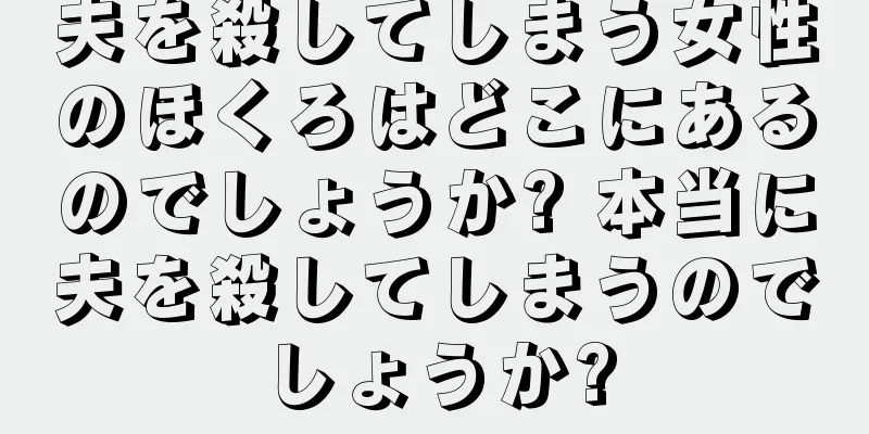 夫を殺してしまう女性のほくろはどこにあるのでしょうか? 本当に夫を殺してしまうのでしょうか?