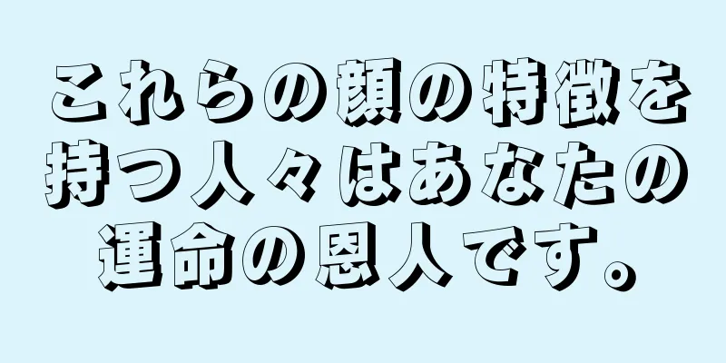 これらの顔の特徴を持つ人々はあなたの運命の恩人です。