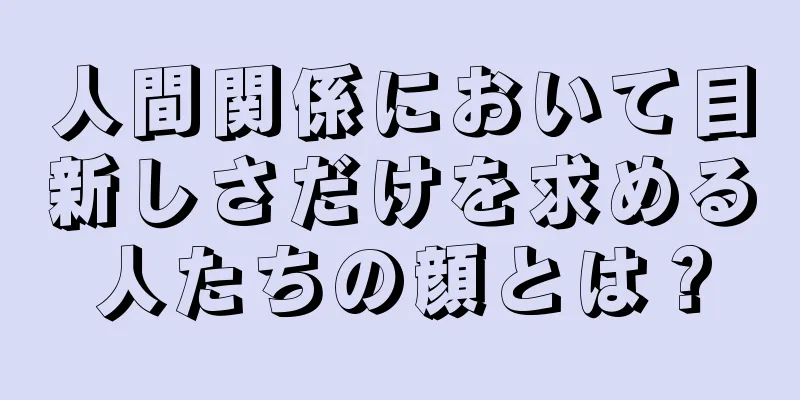 人間関係において目新しさだけを求める人たちの顔とは？