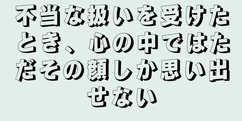 不当な扱いを受けたとき、心の中ではただその顔しか思い出せない