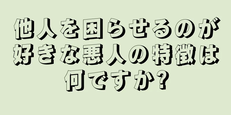 他人を困らせるのが好きな悪人の特徴は何ですか?