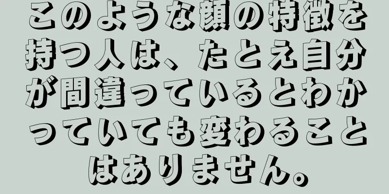 このような顔の特徴を持つ人は、たとえ自分が間違っているとわかっていても変わることはありません。