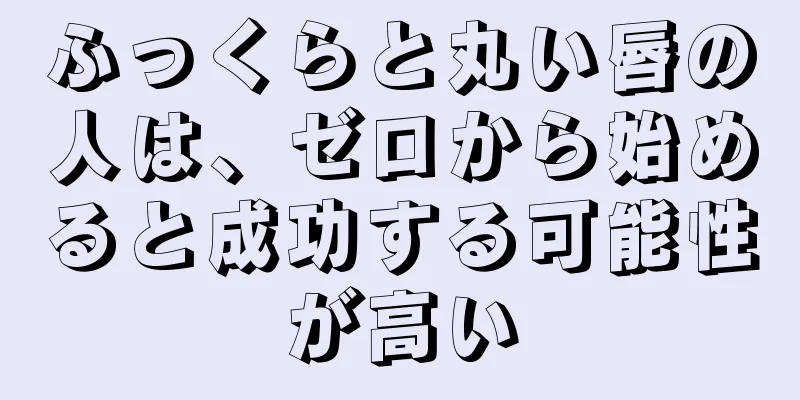 ふっくらと丸い唇の人は、ゼロから始めると成功する可能性が高い