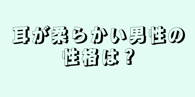 耳が柔らかい男性の性格は？