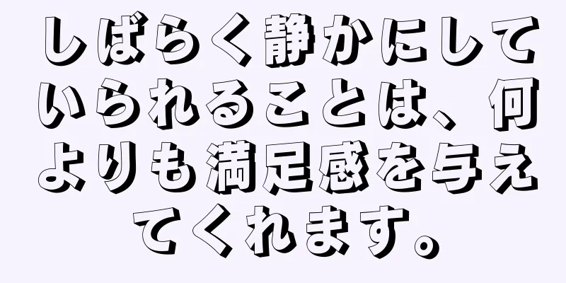 しばらく静かにしていられることは、何よりも満足感を与えてくれます。