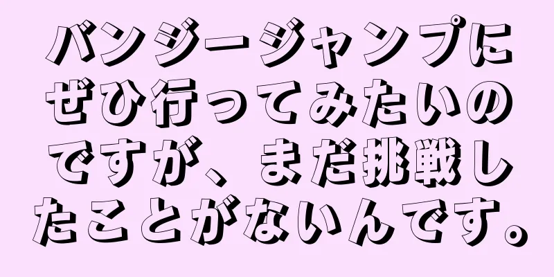 バンジージャンプにぜひ行ってみたいのですが、まだ挑戦したことがないんです。