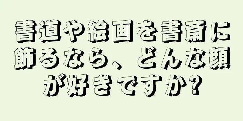 書道や絵画を書斎に飾るなら、どんな顔が好きですか?