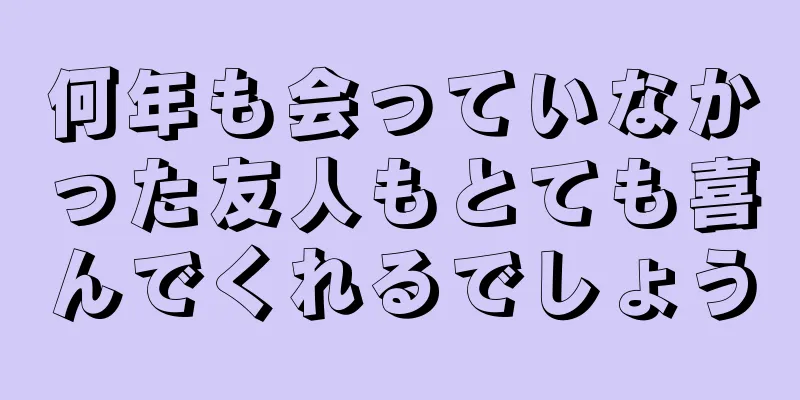 何年も会っていなかった友人もとても喜んでくれるでしょう