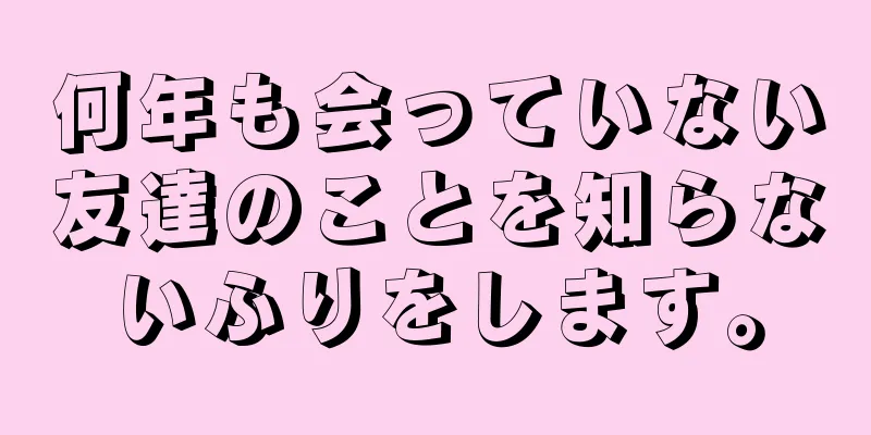 何年も会っていない友達のことを知らないふりをします。