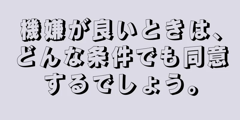 機嫌が良いときは、どんな条件でも同意するでしょう。