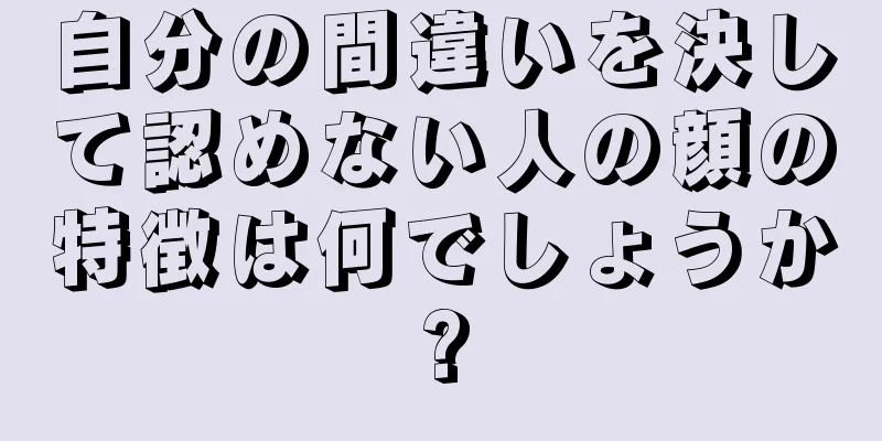 自分の間違いを決して認めない人の顔の特徴は何でしょうか?