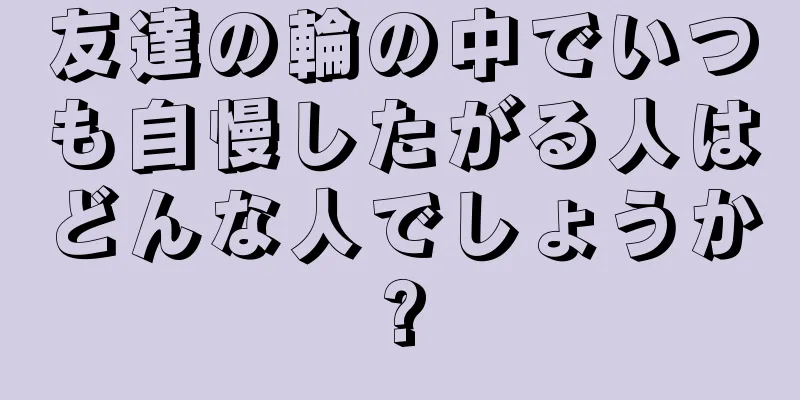 友達の輪の中でいつも自慢したがる人はどんな人でしょうか?