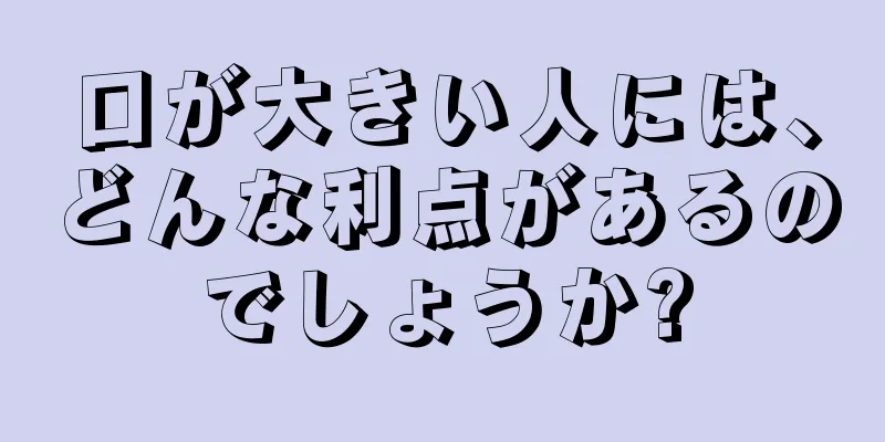 口が大きい人には、どんな利点があるのでしょうか?