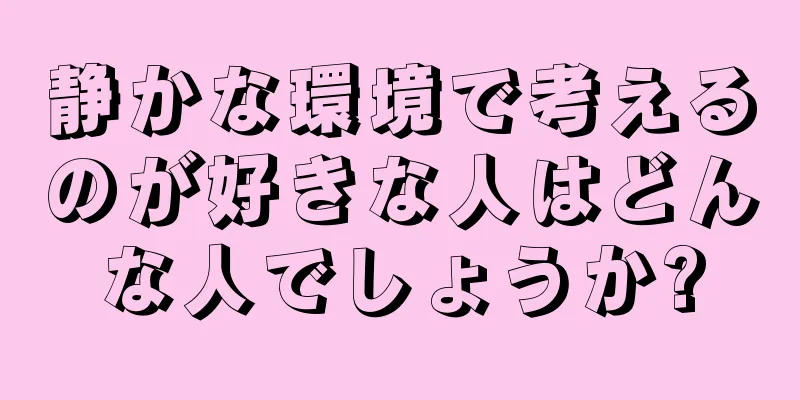 静かな環境で考えるのが好きな人はどんな人でしょうか?