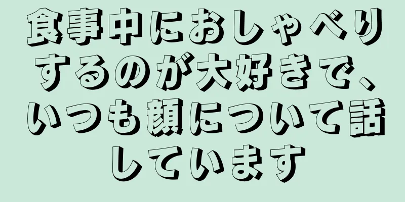 食事中におしゃべりするのが大好きで、いつも顔について話しています