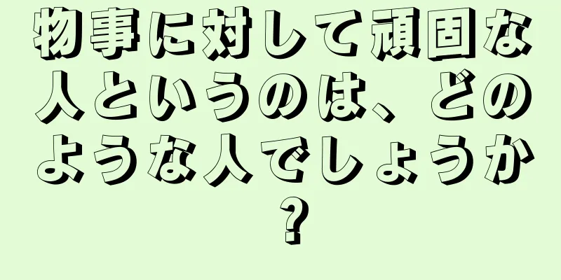 物事に対して頑固な人というのは、どのような人でしょうか？