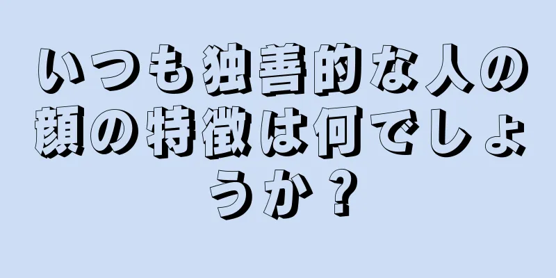 いつも独善的な人の顔の特徴は何でしょうか？