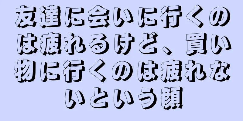 友達に会いに行くのは疲れるけど、買い物に行くのは疲れないという顔