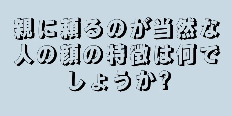 親に頼るのが当然な人の顔の特徴は何でしょうか?