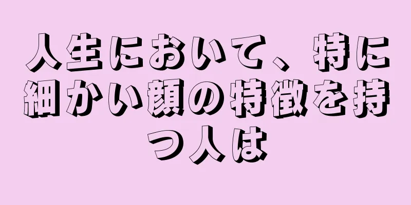 人生において、特に細かい顔の特徴を持つ人は