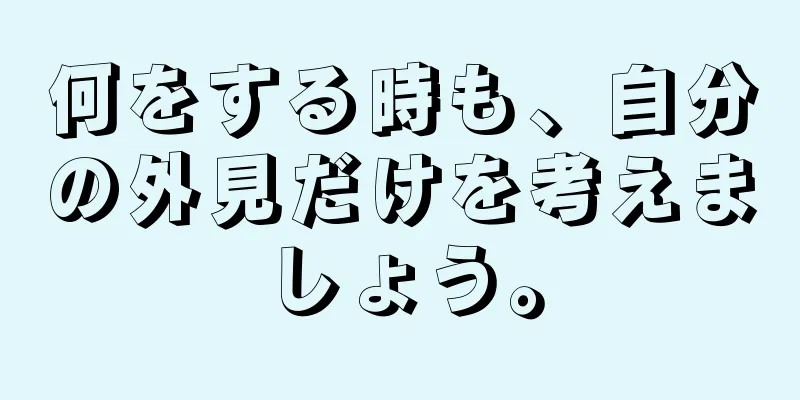 何をする時も、自分の外見だけを考えましょう。