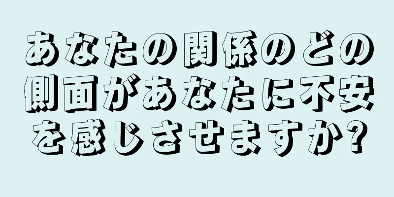 あなたの関係のどの側面があなたに不安を感じさせますか?