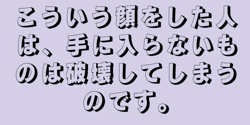 こういう顔をした人は、手に入らないものは破壊してしまうのです。