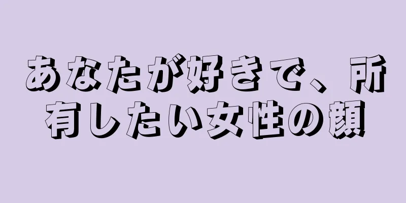 あなたが好きで、所有したい女性の顔