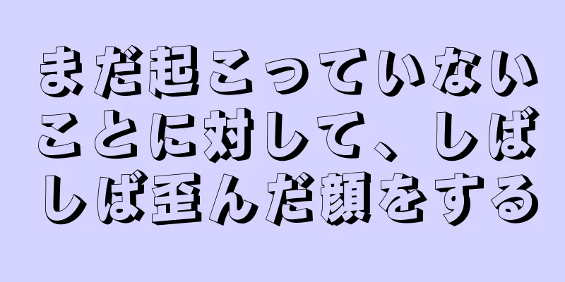 まだ起こっていないことに対して、しばしば歪んだ顔をする