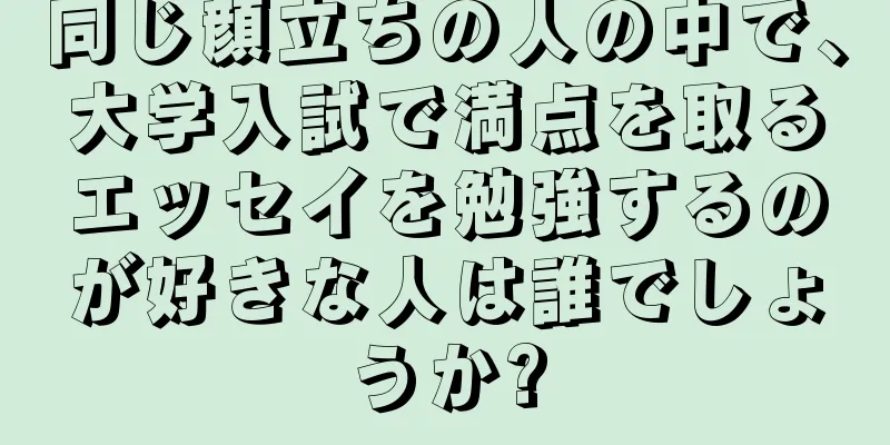 同じ顔立ちの人の中で、大学入試で満点を取るエッセイを勉強するのが好きな人は誰でしょうか?