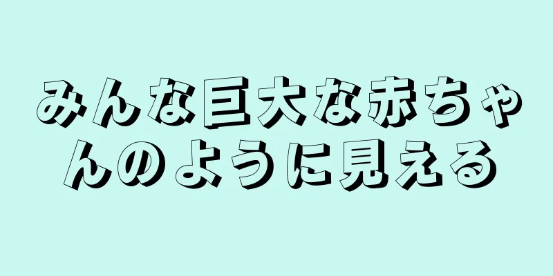 みんな巨大な赤ちゃんのように見える