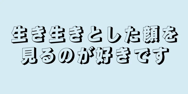 生き生きとした顔を見るのが好きです