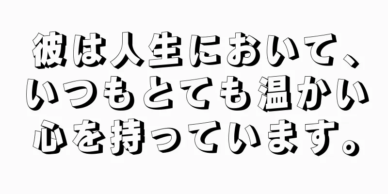 彼は人生において、いつもとても温かい心を持っています。