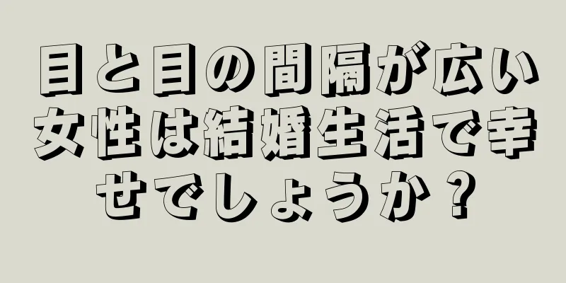 目と目の間隔が広い女性は結婚生活で幸せでしょうか？