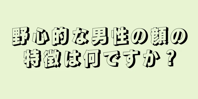 野心的な男性の顔の特徴は何ですか？