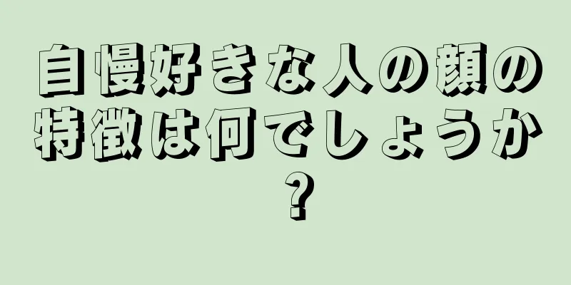 自慢好きな人の顔の特徴は何でしょうか？